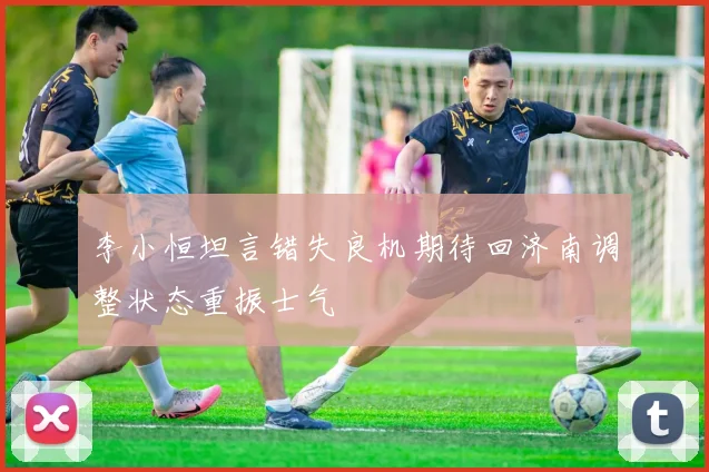 李小恒坦言错失良机期待回济南调整状态重振士气