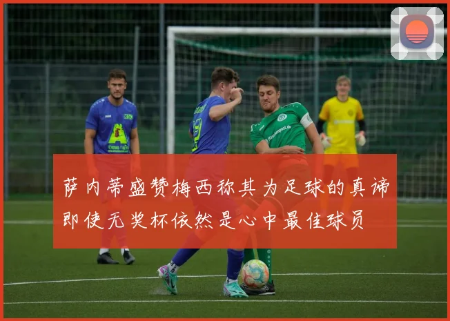 萨内蒂盛赞梅西称其为足球的真谛即使无奖杯依然是心中最佳球员