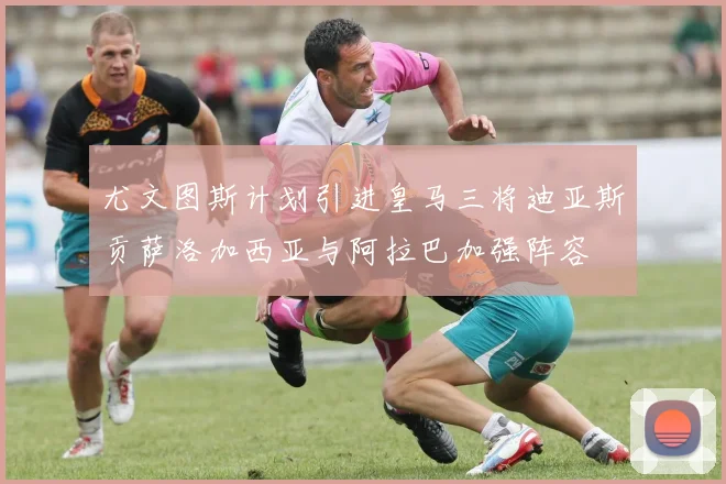 尤文图斯计划引进皇马三将迪亚斯贡萨洛加西亚与阿拉巴加强阵容