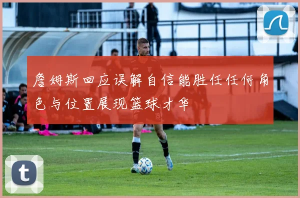 詹姆斯回应误解自信能胜任任何角色与位置展现篮球才华