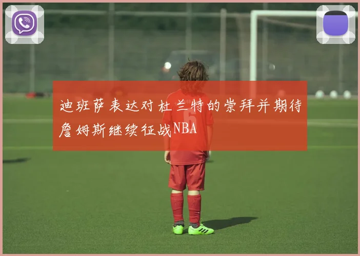 迪班萨表达对杜兰特的崇拜并期待詹姆斯继续征战NBA