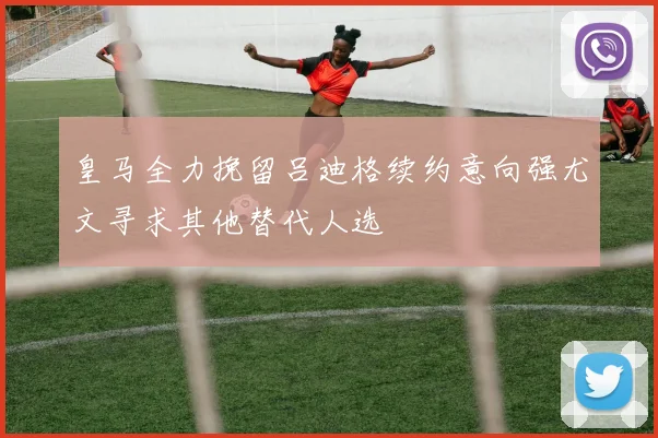 皇马全力挽留吕迪格续约意向强尤文寻求其他替代人选