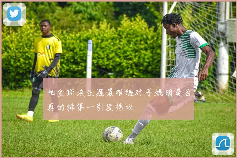 帕金斯谈生涯最难缠对手姚明是否真的排第一引发热议