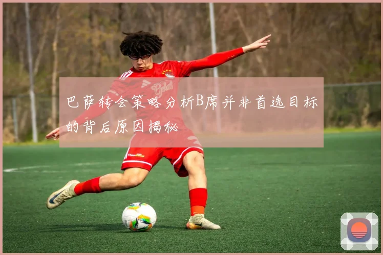 巴萨转会策略分析B席并非首选目标的背后原因揭秘