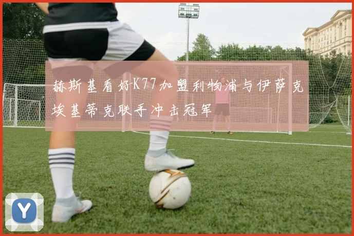 赫斯基看好K77加盟利物浦与伊萨克埃基蒂克联手冲击冠军