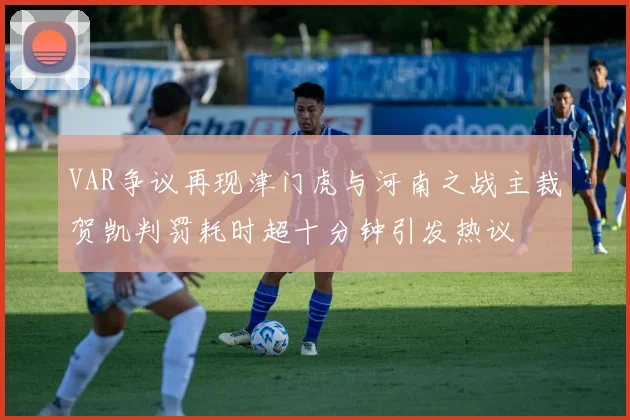 VAR争议再现津门虎与河南之战主裁贺凯判罚耗时超十分钟引发热议