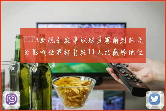 FIFA新规引发争议球员赛前列队是否影响世界杯首发11人的巅峰地位