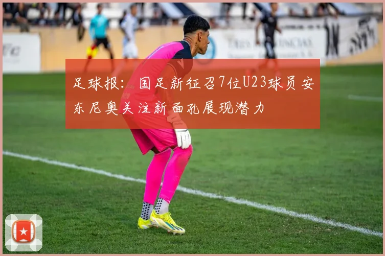 足球报：国足新征召7位U23球员安东尼奥关注新面孔展现潜力